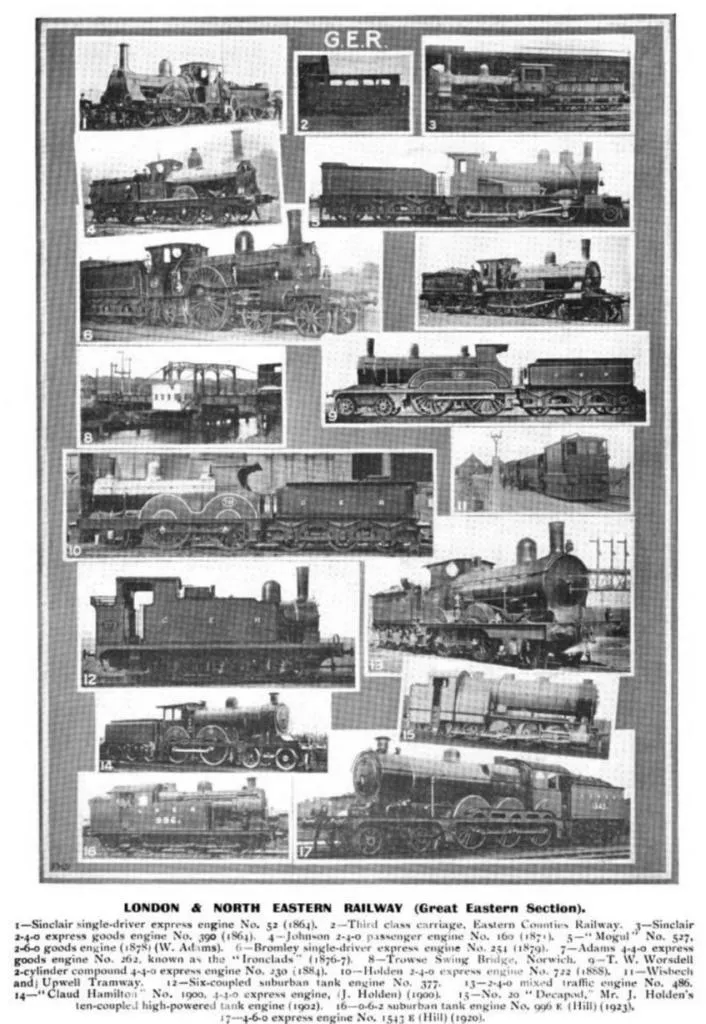 LONDON & NORTH EASTERN RAILWAY (Great Eastern Section).

1—Sinclair single-driver express engine No. 52 (1864).
2—Third class carriage, Eastern Counties Railway.
3—Sinclair 2-4-0 express goods engine No. 309 (1864).
4—Johnson 2-4-0 passenger engine No. 160 (1871).
5—Mogul No. 527 2-6-0 goods engine (1878) (W. Adams).
6—Bromley single-driver express engine No. 254 (1879).
7—Adams 4-4-0 express goods engine No. 262, known as the Bromlades (1876).
8—Trowse Swing Bridge, Norwich.
9—T. W. Worsdell 2-cylinder compound 4-4-0 express engine No. 230 (1884).
10—Holden 4-2-2 express engine No. 372 (1888).
11—Wisbech and Upwell Tramway.
12—Six-coupled suburban tank engine No. 377.
13—2-4-0 mixed traffic engine No. 486.
14—Claud Hamilton No. 1900, 4-4-0 express engine, J. Holden (1900).
15—Decapod, Mr. J. Holden's ten-coupled high-powered tank engine (1902).
16—0-6-2 suburban tank engine No. 996 (E. Hill) (1923).
17—4-6-0 express engine No. 1543 (E. Hill) (1920).